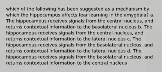 which of the following has been suggested as a mechanism by which the hippocampus affects fear learning in the amygdala? a. The hippocampus receives signals from the central nucleus, and returns contextual information to the basolateral nucleus b. The hippocampus receives signals from the central nucleus, and returns contextual information to the lateral nucleus c. The hippocampus receives signals from the basolateral nucleus, and returns contextual information to the lateral nucleus d. The hippocampus receives signals from the basolateral nucleus, and returns contextual information to the central nucleus