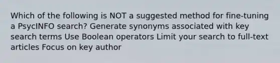 Which of the following is NOT a suggested method for fine-tuning a PsycINFO search? Generate synonyms associated with key search terms Use Boolean operators Limit your search to full-text articles Focus on key author