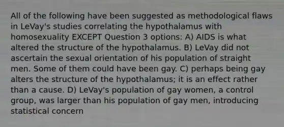 All of the following have been suggested as methodological flaws in LeVay's studies correlating the hypothalamus with homosexuality EXCEPT Question 3 options: A) AIDS is what altered the structure of the hypothalamus. B) LeVay did not ascertain the sexual orientation of his population of straight men. Some of them could have been gay. C) perhaps being gay alters the structure of the hypothalamus; it is an effect rather than a cause. D) LeVay's population of gay women, a control group, was larger than his population of gay men, introducing statistical concern