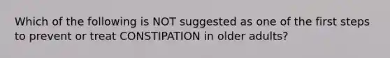 Which of the following is NOT suggested as one of the first steps to prevent or treat CONSTIPATION in older adults?