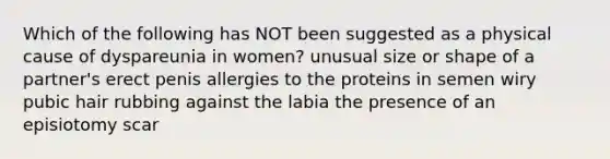 Which of the following has NOT been suggested as a physical cause of dyspareunia in women? unusual size or shape of a partner's erect penis allergies to the proteins in semen wiry pubic hair rubbing against the labia the presence of an episiotomy scar