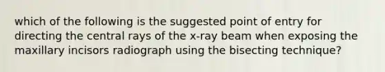 which of the following is the suggested point of entry for directing the central rays of the x-ray beam when exposing the maxillary incisors radiograph using the bisecting technique?