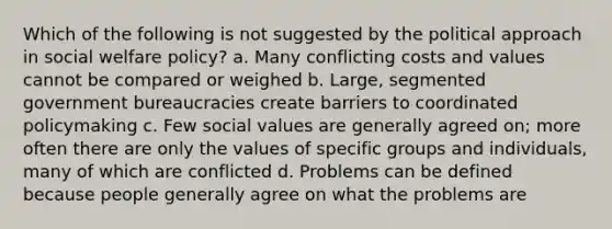 Which of the following is not suggested by the political approach in social welfare policy? a. Many conflicting costs and values cannot be compared or weighed b. Large, segmented government bureaucracies create barriers to coordinated policymaking c. Few social values are generally agreed on; more often there are only the values of specific groups and individuals, many of which are conflicted d. Problems can be defined because people generally agree on what the problems are