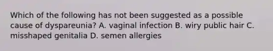 Which of the following has not been suggested as a possible cause of dyspareunia? A. vaginal infection B. wiry public hair C. misshaped genitalia D. semen allergies