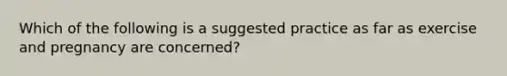 Which of the following is a suggested practice as far as exercise and pregnancy are concerned?