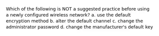 Which of the following is NOT a suggested practice before using a newly configured wireless network? a. use the default encryption method b. alter the default channel c. change the administrator password d. change the manufacturer's default key