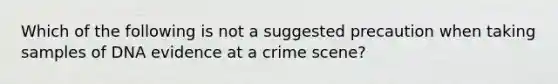 Which of the following is not a suggested precaution when taking samples of DNA evidence at a crime scene?