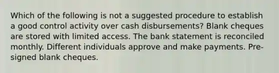 Which of the following is not a suggested procedure to establish a good control activity over cash disbursements? Blank cheques are stored with limited access. The bank statement is reconciled monthly. Different individuals approve and make payments. Pre-signed blank cheques.