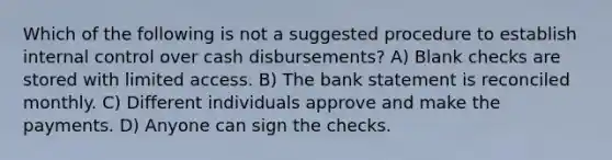 Which of the following is not a suggested procedure to establish <a href='https://www.questionai.com/knowledge/kjj42owoAP-internal-control' class='anchor-knowledge'>internal control</a> over cash disbursements? A) Blank checks are stored with limited access. B) The bank statement is reconciled monthly. C) Different individuals approve and make the payments. D) Anyone can sign the checks.