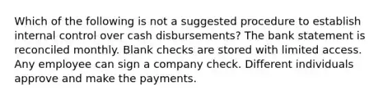 Which of the following is not a suggested procedure to establish internal control over cash disbursements? The bank statement is reconciled monthly. Blank checks are stored with limited access. Any employee can sign a company check. Different individuals approve and make the payments.