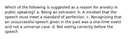 Which of the following is suggested as a reason for anxiety in public speaking? a. Being an extravert. b. A mindset that the speech must meet a standard of perfection. c. Recognizing that an unsuccessful speech given in the past was a one-time event and not a universal case. d. Not eating correctly before the speech