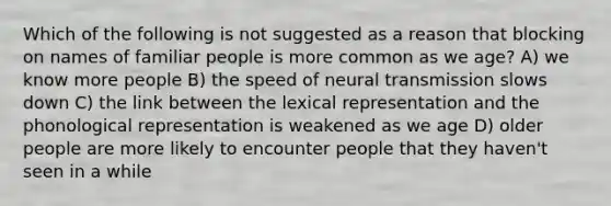 Which of the following is not suggested as a reason that blocking on names of familiar people is more common as we age? A) we know more people B) the speed of neural transmission slows down C) the link between the lexical representation and the phonological representation is weakened as we age D) older people are more likely to encounter people that they haven't seen in a while