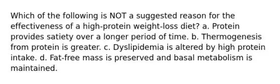 Which of the following is NOT a suggested reason for the effectiveness of a high-protein weight-loss diet? a. Protein provides satiety over a longer period of time. b. Thermogenesis from protein is greater. c. Dyslipidemia is altered by high protein intake. d. Fat-free mass is preserved and basal metabolism is maintained.