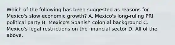 Which of the following has been suggested as reasons for​ Mexico's slow economic​ growth? A. ​Mexico's long-ruling PRI political party B. ​Mexico's Spanish colonial background C. ​Mexico's legal restrictions on the financial sector D. All of the above.