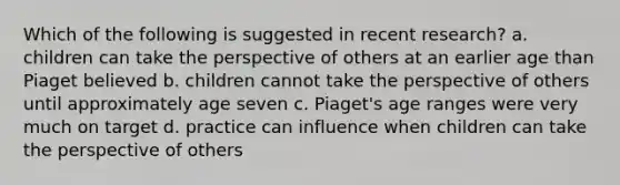 Which of the following is suggested in recent research? a. children can take the perspective of others at an earlier age than Piaget believed b. children cannot take the perspective of others until approximately age seven c. Piaget's age ranges were very much on target d. practice can influence when children can take the perspective of others