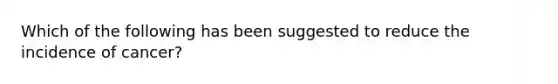 ​Which of the following has been suggested to reduce the incidence of cancer?