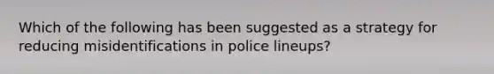 Which of the following has been suggested as a strategy for reducing misidentifications in police lineups?