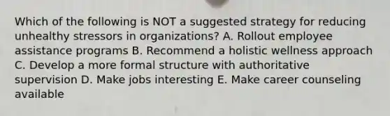 Which of the following is NOT a suggested strategy for reducing unhealthy stressors in organizations? A. Rollout employee assistance programs B. Recommend a holistic wellness approach C. Develop a more formal structure with authoritative supervision D. Make jobs interesting E. Make career counseling available