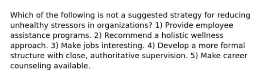 Which of the following is not a suggested strategy for reducing unhealthy stressors in organizations? 1) Provide employee assistance programs. 2) Recommend a holistic wellness approach. 3) Make jobs interesting. 4) Develop a more formal structure with close, authoritative supervision. 5) Make career counseling available.