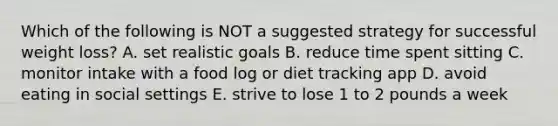 Which of the following is NOT a suggested strategy for successful weight loss? A. set realistic goals B. reduce time spent sitting C. monitor intake with a food log or diet tracking app D. avoid eating in social settings E. strive to lose 1 to 2 pounds a week