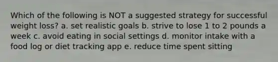 Which of the following is NOT a suggested strategy for successful weight loss? a. set realistic goals b. strive to lose 1 to 2 pounds a week c. avoid eating in social settings d. monitor intake with a food log or diet tracking app e. reduce time spent sitting