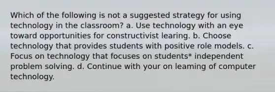 Which of the following is not a suggested strategy for using technology in the classroom? a. Use technology with an eye toward opportunities for constructivist learing. b. Choose technology that provides students with positive role models. c. Focus on technology that focuses on students* independent problem solving. d. Continue with your on leaming of computer technology.