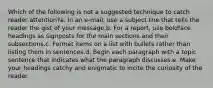 Which of the following is not a suggested technique to catch reader attention?a. In an e-mail, use a subject line that tells the reader the gist of your message.b. For a report, use boldface headings as signposts for the main sections and their subsections.c. Format items on a list with bullets rather than listing them in sentences.d. Begin each paragraph with a topic sentence that indicates what the paragraph discusses.e. Make your headings catchy and enigmatic to incite the curiosity of the reader.