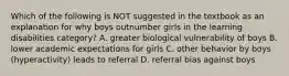 Which of the following is NOT suggested in the textbook as an explanation for why boys outnumber girls in the learning disabilities category? A. greater biological vulnerability of boys B. lower academic expectations for girls C. other behavior by boys (hyperactivity) leads to referral D. referral bias against boys