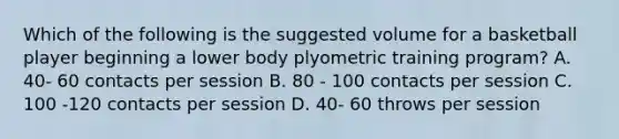 Which of the following is the suggested volume for a basketball player beginning a lower body plyometric training program? A. 40- 60 contacts per session B. 80 - 100 contacts per session C. 100 -120 contacts per session D. 40- 60 throws per session