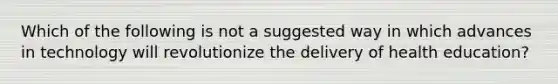 Which of the following is not a suggested way in which advances in technology will revolutionize the delivery of health education?