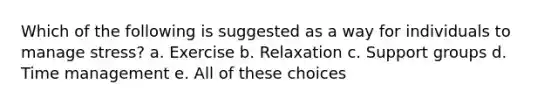 Which of the following is suggested as a way for individuals to manage stress? a. Exercise b. Relaxation c. Support groups d. Time management e. All of these choices