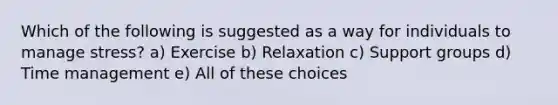 Which of the following is suggested as a way for individuals to manage stress? a) Exercise b) Relaxation c) Support groups d) Time management e) All of these choices