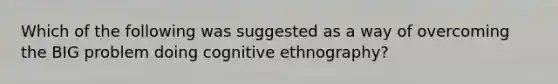 Which of the following was suggested as a way of overcoming the BIG problem doing cognitive ethnography?