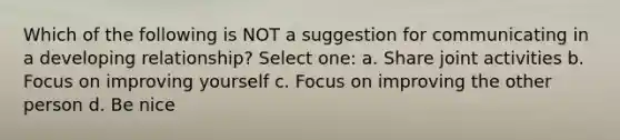 Which of the following is NOT a suggestion for communicating in a developing relationship? Select one: a. Share joint activities b. Focus on improving yourself c. Focus on improving the other person d. Be nice