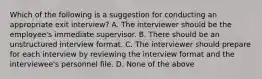 Which of the following is a suggestion for conducting an appropriate exit interview? A. The interviewer should be the employee's immediate supervisor. B. There should be an unstructured interview format. C. The interviewer should prepare for each interview by reviewing the interview format and the interviewee's personnel file. D. None of the above