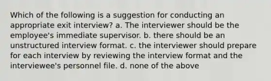 Which of the following is a suggestion for conducting an appropriate exit interview? a. The interviewer should be the employee's immediate supervisor. b. there should be an unstructured interview format. c. the interviewer should prepare for each interview by reviewing the interview format and the interviewee's personnel file. d. none of the above