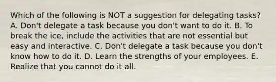 Which of the following is NOT a suggestion for delegating​ tasks? A. ​Don't delegate a task because you​ don't want to do it. B. To break the​ ice, include the activities that are not essential but easy and interactive. C. ​Don't delegate a task because you​ don't know how to do it. D. Learn the strengths of your employees. E. Realize that you cannot do it all.