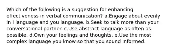 Which of the following is a suggestion for enhancing effectiveness in verbal communication? a.Engage about evenly in I language and you language. b.Seek to talk <a href='https://www.questionai.com/knowledge/keWHlEPx42-more-than' class='anchor-knowledge'>more than</a> your conversational partner. c.Use abstract language as often as possible. d.Own your feelings and thoughts. e.Use the most complex language you know so that you sound informed.