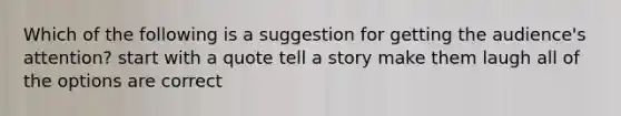 Which of the following is a suggestion for getting the audience's attention? start with a quote tell a story make them laugh all of the options are correct