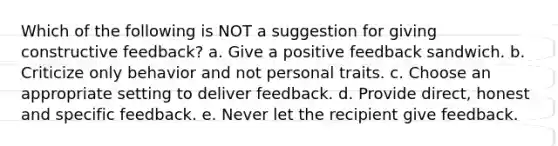 Which of the following is NOT a suggestion for giving constructive feedback? a. Give a positive feedback sandwich. b. Criticize only behavior and not personal traits. c. Choose an appropriate setting to deliver feedback. d. Provide direct, honest and specific feedback. e. Never let the recipient give feedback.