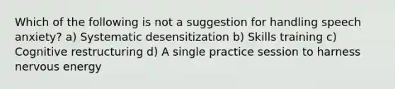 Which of the following is not a suggestion for handling speech anxiety? a) Systematic desensitization b) Skills training c) Cognitive restructuring d) A single practice session to harness nervous energy