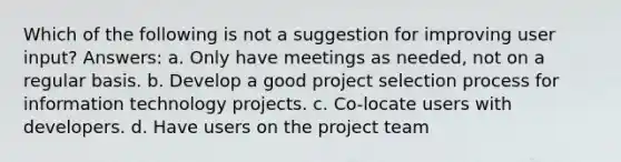 Which of the following is not a suggestion for improving user input? Answers: a. Only have meetings as needed, not on a regular basis. b. Develop a good project selection process for information technology projects. c. Co-locate users with developers. d. Have users on the project team