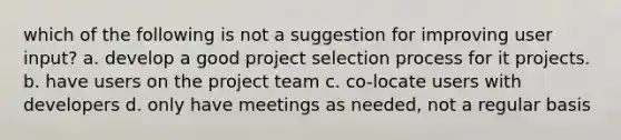 which of the following is not a suggestion for improving user input? a. develop a good project selection process for it projects. b. have users on the project team c. co-locate users with developers d. only have meetings as needed, not a regular basis