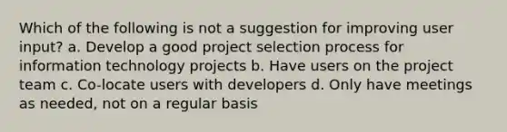 Which of the following is not a suggestion for improving user input? a. Develop a good project selection process for information technology projects b. Have users on the project team c. Co-locate users with developers d. Only have meetings as needed, not on a regular basis