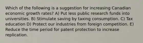 Which of the following is a suggestion for increasing Canadian economic growth rates? A) Put less public research funds into universities. B) Stimulate saving by taxing consumption. C) Tax education D) Protect our industries from foreign competition. E) Reduce the time period for patent protection to increase replication.