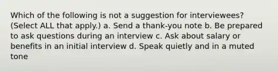 Which of the following is not a suggestion for interviewees? (Select ALL that apply.) a. Send a thank-you note b. Be prepared to ask questions during an interview c. Ask about salary or benefits in an initial interview d. Speak quietly and in a muted tone