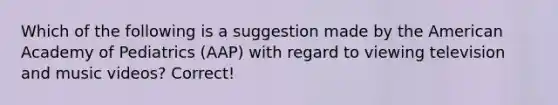 Which of the following is a suggestion made by the American Academy of Pediatrics (AAP) with regard to viewing television and music videos? Correct!