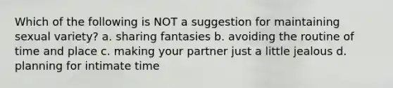 Which of the following is NOT a suggestion for maintaining sexual variety? a. sharing fantasies b. avoiding the routine of time and place c. making your partner just a little jealous d. planning for intimate time