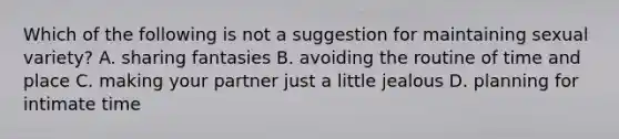 Which of the following is not a suggestion for maintaining sexual variety? A. sharing fantasies B. avoiding the routine of time and place C. making your partner just a little jealous D. planning for intimate time