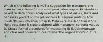 Which of the following is NOT a suggestion for managers who want to use cultural fit in a more productive way: A. Fit should be based on data driven analysis of what types of values, traits and behaviors predict on the job success B. Require limits on how much 'fit' can influence hiring C. Make sure the definition of the right candidate is closely aligned with managers' personal values D. Create formal procedures for measuring fit E. Communicate and clear and consistent idea of what the organization's culture is